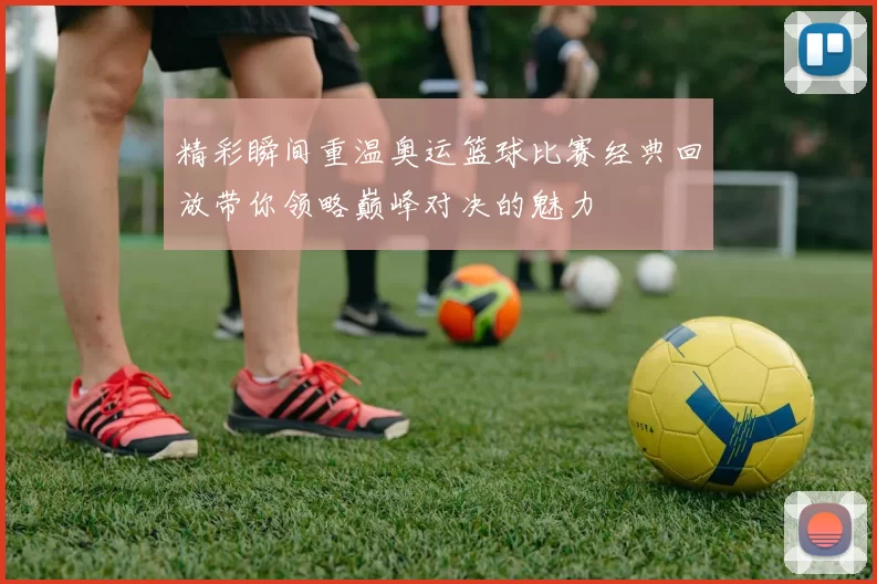 精彩瞬间重温奥运篮球比赛经典回放带你领略巅峰对决的魅力
