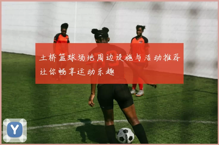 土桥篮球场地周边设施与活动推荐让你畅享运动乐趣