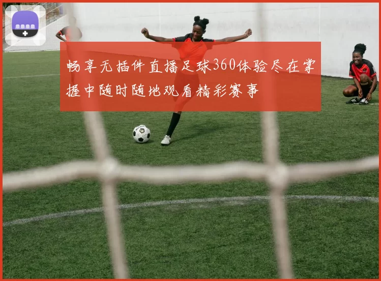 畅享无插件直播足球360体验尽在掌握中随时随地观看精彩赛事